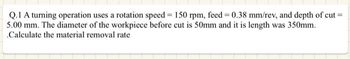 Q.1 A turning operation uses a rotation speed = 150 rpm, feed = 0.38 mm/rev, and depth of cut =
5.00 mm. The diameter of the workpiece before cut is 50mm and it is length was 350mm.
.Calculate the material removal rate