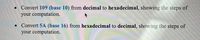 • Convert 109 (base 10) from decimal to hexadecimal, showing the steps of
your computation.
Convert 5A (base 16) from hexadecimal to decimal, showing the steps of
your computation.
