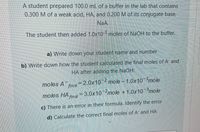A student prepared 100.0 mL of a buffer in the lab that contains
0.300 M of a weak acid, HA, and 0.200 M of its conjugate base,
NaA.
The student then added 1.0x10 moles of NaOH to the buffer.
a) Write down your student name and number
b) Write down how the student calculated the final moles of A and
HA after adding the NaOH:
moles A finl
=2.0x102 mole - 1.0x10-3mole
moles HA na = 3.0x102mole +1.0x10-3mole
c) There is an error in their formula. Identify the error
d) Calculate the correct final moles of A and HA
