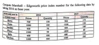 mpute Marshall – Edgeworth price index number for the following data by
taking 2016 as base year.
Items sold out in
a men's wear
2017.
2016
GRSH Prices
Quantity
Quantity
Prices
Shirts
900
175
700
150
Pants
1200
150
1000
100
Sandals
600
100
500
70
Shoes
1800
60
1500
50
150
Belts
Watches
400
100
600
250
300
1500
1200
