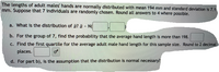 The lengths of adult males' hands are normally distributed with mean 194 mm and standard deviation is 7.1
mm. Suppose that 7 individuals are randomly chosen. Round all answers to 4 where possible.
a. What is the distribution of a? ¤ - N(
b. For the group of 7, find the probability that the average hand length is more than 198.
c. Find the first quartile for the average adult male hand length for this sample size. Round to 2 decimal
places.
d. For part b), is the assumption that the distribution is normal necessary?
