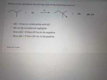 What can be said about the entropy (AS) of the following reaction?
+
Save for Later
Br₂
hy
AG < 0 has no relationship with AS
AS can be considered negligible
Since AG<0 then AS has to be negative
Since AG <0 then AS has to be positive
Br
+
HBr
AG <0