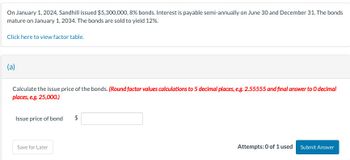 On January 1, 2024, Sandhill issued $5,300,000, 8% bonds. Interest is payable semi-annually on June 30 and December 31. The bonds
mature on January 1, 2034. The bonds are sold to yield 12%.
Click here to view factor table.
(a)
Calculate the issue price of the bonds. (Round factor values calculations to 5 decimal places, e.g. 2.55555 and final answer to O decimal
places, e.g. 25,000.)
Issue price of bond
$
Save for Later
Attempts: 0 of 1 used
Submit Answer