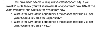 6.
You have been offered a unique investment opportunity. If you
invest $10,000 today, you will receive $500 one year from now, $1500 two
years from now, and $10,000 ten years from now.
a. What is the NPV of the opportunity if the cost of capital is 6% per
year? Should you take the opportunity?
b. What is the NPV of the opportunity if the cost of capital is 2% per
year? Should you take it now?