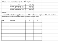 Clarke Inc. owns an investment property with the following data:
Cost - January 1, 2015
Fair value - December 31, 2015
$720,000
$652,000
$680,000
$648,000
Fair value - December 31, 2018
Fair value - December 31, 2020
REQUIRED
Assume that Clarke decides to apply the fair value model. Prepare the journal entry to record the initial investment.
Also prepare the journal entries, if any, required for the dates indicated above.
Date
Description
Dr
Cr
