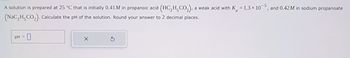 A solution is prepared at 25 °C that is initially 0.41M in propanoic acid (HC2H,CO₂), a weak acid with K = 1.3 × 105, and 0.42M in sodium propanoate
(NaC₂H CO₂). Calculate the pH of the solution. Round your answer to 2 decimal places.
pH = 0