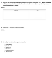 3. Write code for a method that uses a loop to compute the sum of all the integers from 1 to N. Perform an algorithm
analysis, counting each basic operation (such as assignment and increment++) as one operation. Express your
algorithm analysis in Big-O notation.
Solution:
Method
Cost
4. List the order of Big-O terms from lowest to highest.
Solution:
5. List the Big-O term for the following sorts and searches:
a) Selection sort
b) Insertion sort
c) Bubble sort
d) Quick sort
e) Sequential search
f) Binary search
