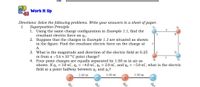 Work It Up
Directions: Solve the following problems. Write your answers in a sheet of paper.
Superposition Principle
1. Using the same charge configuration in Example 1.1, find the
resultant electric force on q2.
2. Suppose that the charges in Example 1.3 are situated as shown
in the figure. Find the resultant electric force on the charge at
I.
А.
3. What is the magnitude and direction of the electric field at 0.25
m from a -5.6 × 10-6C point charge?
4. Four point charges are equally separated by 1.00 m in air as
shown. If q, = 3.0 nC, q2 = –4.0 nC, q3 = 2.0 nC, and q4 = –5.0 nC, what is the electric
field at a point halfway between q2 and q3?
1.00 m
1.00 m
1.00 m
