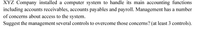 XYZ Company installed a computer system to handle its main accounting functions
including accounts receivables, accounts payables and payroll. Management has a number
of concerns about access to the system.
Suggest the management several controls to overcome those concerns? (at least 3 controls).
