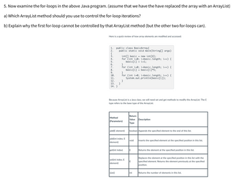 ### Java For-Loops and ArrayLists

Let's examine the for-loops in the given Java program and discuss how to handle them when working with an `ArrayList`.

**Java Program:**

```java
public class BasicArray {
    public static void main(String[] args) {
        int[] basic = new int[4];
        for (int i = 0; i < basic.length; i++) {
            basic[i] = i + 1;
        }
        for (int i = 0; i < basic.length; i++) {
            basic[i] = basic[i] * 5;
        }
        for (int i = 0; i < basic.length; i++) {
            System.out.println(basic[i]);
        }
    }
}
```

#### Questions:

**a) Which ArrayList method should you use to control the for-loop iterations?**

To control the iterations of a for-loop when using an `ArrayList`, you should use the `size()` method. This method returns the number of elements in the `ArrayList`, which you can then use as the loop's endpoint.

**Example:**
```java
ArrayList<Integer> arrayList = new ArrayList<>();
for (int i = 0; i < arrayList.size(); i++) {
    // Loop body
}
```

**b) Explain why the first for-loop cannot be controlled by that ArrayList method (but the other two for-loops can).**

The first for-loop cannot be controlled by the `size()` method because it initializes the array and assigns values to its elements. When you replace the array with an `ArrayList`, you must use the `add` method to add elements to the `ArrayList`. The size of the `ArrayList` would be zero initially, and using the `size()` method in the first loop would result in no iterations.

**Example Modification:**
- Replace `int[] basic = new int[4];` with `ArrayList<Integer> basic = new ArrayList<>();`.
- Use the `add` method to add elements in the first loop.

```java
for (int i = 0; i < 4; i++) {
    basic.add(i + 1);
}
```

**Quick Review of Array Access and Modification in Java:**

| Method (Parameters)            | Return Value Type | Description                                                   |
|--------------------------------|-------------------|---------------------------------------------------------------|
| `add(E element)`