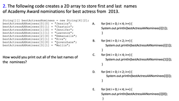 2. The following code creates a 2D array to store first and last names
of Academy Award nominations for best actress from 2013.
[0][0]
=
"Jessica";
A.
=
"Chastain";
[0] [1]
[1] [0]
=
"Jennifer";
String [] [] bestActressNominees = new String [4] [2];
bestActressAANominees
bestActressAANominees
bestActressAANominees
bestActressAANominees
bestActressAANominees [2] [0]
bestActressAANominees
bestActressAANominees
bestActressAANominees
[1] [1]
=
"Lawrence";
=
"Emmanuelle";
=
"Riva";
[2] [1]
[3] [0]
"Quvenzhane";
=
=
[3] [1]
"Wallis";
How would you print out all of the last names of
the nominees?
B.
C.
D.
E.
for (int i = 0; i < 4; i++) {
System.out.println(bestActressAANominees[i][1]);
}
for (int i = 0; i < 2; i++) {
System.out.println(bestActressAANominees[i][1]);
}
for (int i = 0; i < 4; i++) {
System.out.println(bestActressAANominees[1][i]);
}
for (int i = 0; i < 2; i++) {
System.out.println(bestActressAANominees[i][j]);
}
for (int i = 0; i < 4; i++) {
System.out.println(bestActressAANominees[i][0]);
}