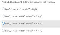 Post-lab Question #1-2: Find the balanced half reaction:
MnO4° + e¯ + H+ –
- Mn3+ + H2O
MnO4 + 3 e + 4 H* → Mn3+ + 2 H20
O Mn04 + 4 e¯ + 8 H† → Mn3+ + 4 H2O
MnO4 + 6 e*+ 8 H* → Mn3+ + 4 H2O
