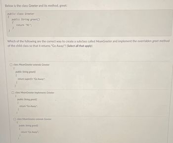 Below is the class Greeter and its method, greet:
public class Greeter
{
}
public String greet()
{
}
return "Hi";
Which of the following are the correct way to create a subclass called MeanGreeter and implement the overridden greet method
of the child class so that it returns "Go Away"? (Select all that apply)
class MeanGreeter extends Greeter
(
public String greet()
{
return super() + "Go Away";
}
}
class MeanGreeter implements Greeter
{
public String greet()
{
}
}
return "Go Away";
Oclass MeanGreeter extends Greeter
(
public String greet()
(
}
}
return "Go Away";