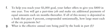 f.
To help you reach your $1,000 goal, your father offers to give you $400 in
one year. You will get a part-time job and make six additional payments of
equal amounts each six months thereafter. If all of this money is deposited in
a bank that pays 8 percent, compounded semiannually, how large must each
of the six payments be?
What is the effective annual rate being paid by the bank in part (f)?
g.