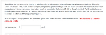 Scrambling, Karen has gone back to her original supplier of collars, which thankfully now has a large quantity it can ship to her.
These collars cost $0.50 each, and the company can get enough of them to go back and fix the collars on the recently ruined batch,
plus put some into the warehouse for a future batch. In order to fix the botched T-shirts, though, Metlock-T will need to incur an
extra $2 per shirt in labor costs to carefully remove the bad collars and re-attach the new ones. These reworked shirts should still
be salable to retailers at the regular selling price.
How much gross margin per unit will Metlock-T generate if it fixes and sells these reworked shirts? (Round answer to 2 decimal
places, e.g. 15.25.)
Gross margin
$
/unit