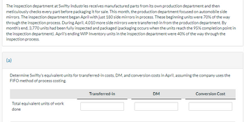 The inspection department at Swifty Industries receives manufactured parts from its own production department and then
meticulously checks every part before packaging it for sale. This month, the production department focused on automobile side
mirrors. The inspection department began April with just 180 side mirrors in process. These beginning units were 70% of the way
through the inspection process. During April, 4,010 more side mirrors were transferred-in from the production department. By
month's end, 3,770 units had been fully inspected and packaged (packaging occurs when the units reach the 95% completion point in
the inspection department). April's ending WIP Inventory units in the inspection department were 40% of the way through the
inspection process.
(a)
Determine Swifty's equivalent units for transferred-in costs, DM, and conversion costs in April, assuming the company uses the
FIFO method of process costing.
Total equivalent units of work
done
Transferred-in
DM
Conversion Cost