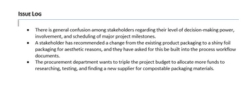 ISSUE LOG
•
•
There is general confusion among stakeholders regarding their level of decision-making power,
involvement, and scheduling of major project milestones.
A stakeholder has recommended a change from the existing product packaging to a shiny foil
packaging for aesthetic reasons, and they have asked for this be built into the process workflow
documents.
The procurement department wants to triple the project budget to allocate more funds to
researching, testing, and finding a new supplier for compostable packaging materials.