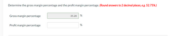 Determine the gross margin percentage and the profit margin percentage. (Round answers to 2 decimal places, e.g. 52.75%.)
Gross margin percentage
Profit margin percentage
35.28
%
%