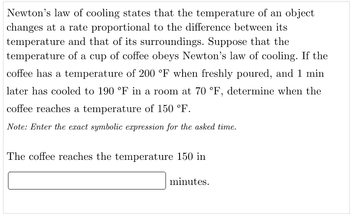 Newton's law of cooling states that the temperature of an object
changes at a rate proportional to the difference between its
temperature and that of its surroundings. Suppose that the
temperature of a cup of coffee obeys Newton's law of cooling. If the
coffee has a temperature of 200 °F when freshly poured, and 1 min
later has cooled to 190 °F in a room at 70 °F, determine when the
coffee reaches a temperature of 150 °F.
Note: Enter the exact symbolic expression for the asked time.
The coffee reaches the temperature 150 in
minutes.