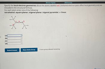 [Review Topics]
[References]
Specify the local electron geometries about the atoms labelled a-d. Unshared electron pairs affect local geometry and are
included in the structural formula.
For each atom enter one of the following:
tetrahedral, square planar, trigonal planar, trigonal pyramidal, or linear.
(a)
(b)
(c)
(d)
H
H
PHD
Submit Answer
Retry Entire Group
1 more group attempt remaining
vious