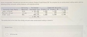 Forner, Incorporated, manufactures and sells two products: Product 21 and Product Z8. The company has an activity-based costing system with the
following activity cost pools, activity measures, and expected activity:
Activity Cost Pools
Labor-related
Machine setups
Order size
Multiple Choice
Activity
Measures
DLHS
setups
MHS
$7129 per MH
Estimated
Expected Activity
Overhead Cost Product 21 Product 28
$ 109,600
51,690
808,470
$ 969,760
4,800
700
2,800
The activity rate for the Order Size activity cost pool under activity-based costing is closest to:
2,400
300
3,500
Total
7,200
1,000
6,300