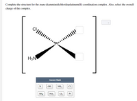 Complete the structure for the trans-diamminedichloridoplatinum(II) coordination complex. Also, select the overall
charge of the complex.
H3N
Answer Bank
N
ОН
NH,
NH4
NO,
Cl,
Pt
