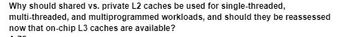 Why should shared vs. private L2 caches be used for single-threaded,
multi-threaded, and multiprogrammed workloads, and should they be reassessed
now that on-chip L3 caches are available?