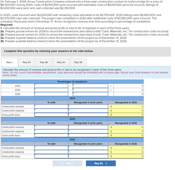 On February 1, 2024, Arrow Construction Company entered into a three-year construction contract to build a bridge for a price of
$8,300,000. During 2024, costs of $2,100,000 were incurred with estimated costs of $4,100,000 yet to be incurred. Billings of
$2,600,000 were sent, and cash collected was $2,350,000.
In 2025, costs incurred were $2,600,000 with remaining costs estimated to be $3,750,000. 2025 billings were $2,850,000, and
$2,575,000 cash was collected. The project was completed in 2026 after additional costs of $3,900,000 were incurred. The
company's fiscal year-end is December 31. Arrow recognizes revenue over time according to percentage of completion.
Required:
1. Calculate the amount of revenue and gross profit or loss to be recognized in each of the three years.
2a. Prepare journal entries for 2024 to record the transactions described (credit "Cash, Materials, etc." for construction costs incurred).
2b. Prepare journal entries for 2025 to record the transactions described (credit "Cash, Materials, etc." for construction costs incurred).
3a. Prepare a partial balance sheet to show the presentation of the project as of December 31, 2024.
3b. Prepare a partial balance sheet to show the presentation of the project as of December 31, 2025.
Complete this question by entering your answers in the tabs below.
Req 1
Req 2A
2024
2025
2026
Construction revenue
Construction expense
Gross profit (loss)
Calculate the amount of revenue and gross profit or loss to be recognized in each of the three years.
Note: Do not round intermediate calculations. Loss amounts should be indicated with a minus sign. Round your final answers to the nearest
whole dollar.
Construction revenue
Construction expense
Gross profit (loss)
Req 2B
Construction revenue
Construction expense
Gross profit (loss)
To date
To date
Req 3A
To date
Req 3B
Percentages of completion
2024
Recognized in prior years
2025
< Req 1
Recognized in prior years
2026
Recognized in prior years
Req 2A >
=
=
$
$
$
$
$
$
$
$
$
Recognized in 2024
Recognized in 2025
Recognized in 2026
0
0
0
0
0
0
0
0
0
0
0
0