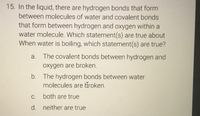 15. In the liquid, there are hydrogen bonds that form
between molecules of water and covalent bonds
that form between hydrogen and oxygen within a
water molecule. Which statement(s) are true about
When water is boiling, which statement(s) are true?
a. The covalent bonds between hydrogen and
oxygen are broken.
b. The hydrogen bonds between water
molecules are Hroken.
C.
both are true
d. neither are true
