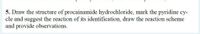 5. Draw the structure of procainamide hydrochloride, mark the pyridine cy-
cle and suggest the reaction of its identification, draw the reaction scheme
and provide observations.
