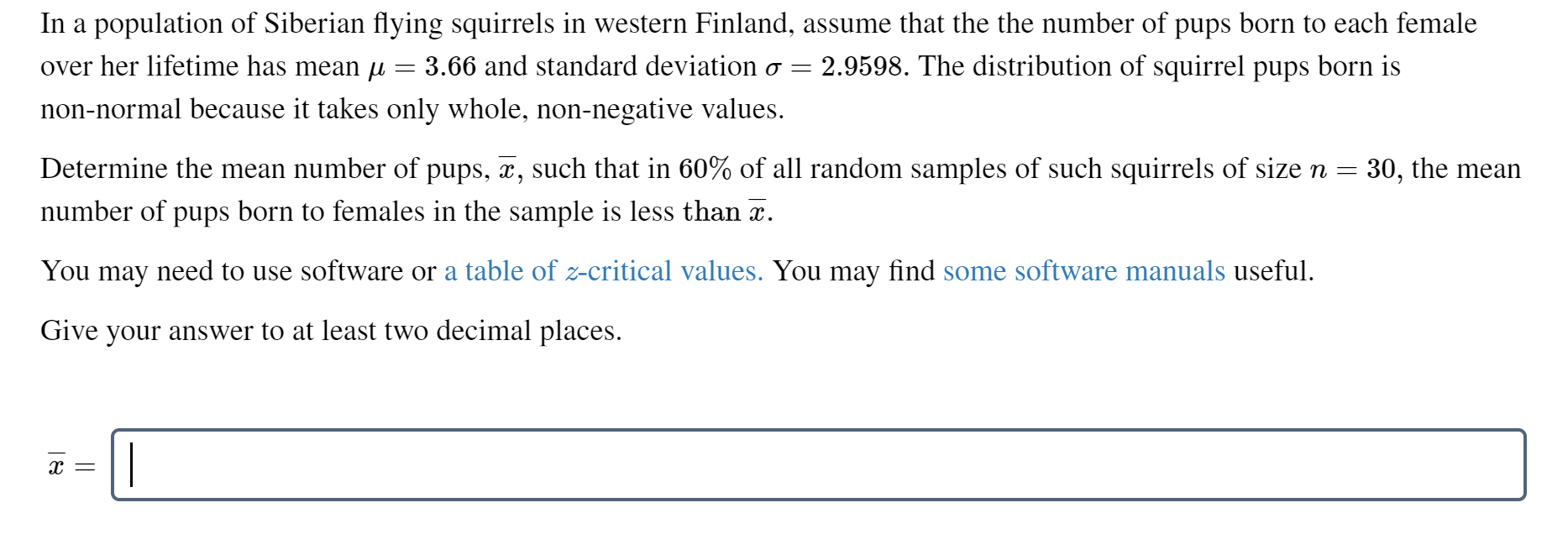 In a population of Siberian flying squirrels in western Finland, assume that the the number of pups born to each female
2.9598. The distribution of squirrel pups born is
over her lifetime has mean µ = 3.66 and standard deviation o =
non-normal because it takes only whole, non-negative values.
Determine the mean number of pups, x, such that in 60% of all random samples of such squirrels of sizen =
30, the mean
number of pups born to females in the sample is less than x.
You may need to use software or a table of z-critical values. You may find some software manuals useful.
Give your answer to at least two decimal places.
х —
