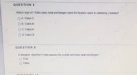 QUESTION 8
Which type of TEMA class heat exchanger used for heaters used in canteens ( hotels)?
O A. Class C
O B. Class R
OC. Class A
O D. Class B
QUESTION 9
A designer reported 5 tube passes for a shell and tube heat exchanger.
True
False
O E e TIONL40
