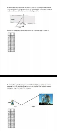 An engineer wanted to approximate the width of a river. She placed markers at Point A and
Point B to represent the average width of the river. She also placed 3 other markers along the
riverbank and measured the distances shown in the diagram below.
River
62 ft
49 ft
93 ft
Based on this diagram, what was the width of the river, in feet, from point A to point B?
To estimate the height of the Unisphere, the World's largest globe, you can place a mirror on
the ground and stand where you can see the top of the Unisphere in the mirror, as shown in
the diagram. What is the height of the Unishpere?
5.6 ft
4 ft
100 ft
