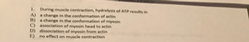 1. During muscle contraction, hydrolysis of ATP results in
A) a change in the conformation of actin
B) a change in the conformation of myosin
C) association of myosin head to actin
D) dissociation of myosin from actin
E) no effect on muscle contraction