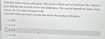 Vipsana's Gyros House sells gyros. She incurs a fixed cost of $120 per day. Vipsana
pays $60 per day to each of her two employees. The cost of ingredients (pita, meat,
spices, etc.) to make one gyro is $2.
Calculate Vipsana's total cost per day when she produces 50 gyros.
$ 280
$340
$242
$100