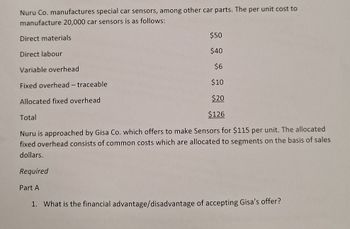 Nuru Co. manufactures special car sensors, among other car parts. The per unit cost to
manufacture 20,000 car sensors is as follows:
Direct materials
Direct labour
Variable overhead
Fixed overhead - traceable
Allocated fixed overhead
Total
$50
$40
$6
$10
$20
$126
Nuru is approached by Gisa Co. which offers to make Sensors for $115 per unit. The allocated
fixed overhead consists of common costs which are allocated to segments on the basis of sales
dollars.
Required
Part A
1. What is the financial advantage/disadvantage of accepting Gisa's offer?