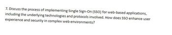 7. Discuss the process of implementing Single Sign-On (SSO) for web-based applications,
including the underlying technologies and protocols involved. How does SSO enhance user
experience and security in complex web environments?