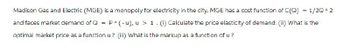 Madison Gas and Electric (MGE) is a monopoly for electricity in the city. MGE has a cost function of C(Q) = 1/2Q^2
and faces market demand of Q = P^(-u), u > 1. (1) Calculate the price elasticity of demand. (ii) What is the
optimal market price as a function u? (iii) What is the markup as a function of u?