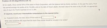 Problem 19-29 (Algorithmic) (LO. 3)
At her death, Chow owned 55% of the stock in Finch Corporation, with the balance held by family members. In the past five years, Finch
has earned average net profits of $1,710,000, and on the date of Chow's death, the book value of its stock is $4,275,000. An appropriate
rate of return for Finch's business is in is 11.8%.
If required, round your intermediate computations to the nearest dollar.
a. If goodwill exists, the total value of Finch stock is s
x.
What value would the IRS argue that the stock Chow owned should be included in her estate?
x