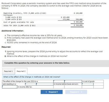 Rockwell Corporation uses a periodic Inventory system and has used the FIFO cost method since inception of the
company in 1979. In 2024, the company decided to switch to the average cost method. Data for 2024 are as
follows:
Beginning inventory, FIFO (5,000 units @ $26)
Purchases:
5,000 units @ $31
5,000 units @ $35
Cost of goods available for sale
$ 130,000
$ 155,000
175,000
330,000
$ 460,000
$ 310,000
Sales for 2024 (5,000 units @ $62)
Additional Information:
a. The company's effective Income tax rate is 25% for all years.
b. If the company had used the average cost method prior to 2024, ending Inventory for 2023 would have been
$120,000.
c. 10,000 units remained in Inventory at the end of 2024.
Required:
1. Ignoring Income taxes, prepare the 2024 journal entry to adjust the accounts to reflect the average cost
method.
2. What is the effect of the change in methods on 2024 net Income?
Complete this question by entering your answers in the tabs below.
Required 1 Required 2
What is the effect of the change in methods on 2024 net income?
The effect of the change for the year 2024 is a
sold resulting in a
in income after tax.
in cost of goods
in income before taxes and a(n)
< Required 1
Required 2 >