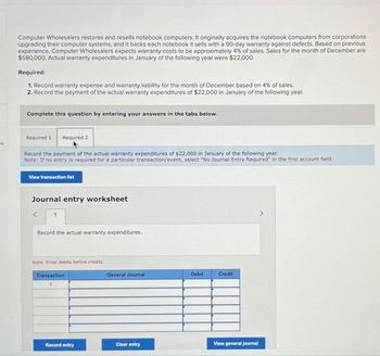 Computer Wholesalers restores and resells notebook computers. It originally acquires the notebook computers from corporations
upgrading their computer systems, and it backs each notebook it sells with a 90-day warranty against defects. Based on previous
experience, Computer Wholesalers expects warranty costs to be approximately 4% of sales. Sales for the month of December are
$580,000. Actual warranty expenditures in January of the following year were $22,000.
Required:
1. Record warranty expense and warranty liability for the month of December based on 4% of sales.
2. Record the payment of the actual warranty expenditures of $22,000 in January of the following year.
Complete this question by entering your answers in the tabs below.
Required 1
Required 2
es
Record the payment of the actual warranty expenditures of $22,000 in January of the following year.
Note: If no entry is required for a particular transaction/event, select "No Journal Entry Required" in the first account field.
View transaction list
Journal entry worksheet
<
1
Record the actual warranty expenditures.
Note: Enter debits before credits.
Transaction
General Journal
Debit
Credit
Record entry
Clear entry
View general journal