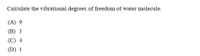 Calculate the vibrational degrees of freedom of water molecule.
(A) 9
(В) 3
(C) 4
(D) 1
