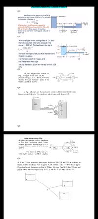 QI/
Water flows from the reservoir on the left to the
reservoir on the right at a rate of 0.45 ms. The formula for
- Ekevation?
the head losses in the pipes is
h - 0.02 L:
D 2g
What elevation in the left reservoir is required to
produce this flow? Also carefully sketch the HGL and the
EGL for the system. Note: Assume the head-loss
formula can be used for the smaller pipe as wel as for the
Elevation
34 m
80 m
90 m
D, =0.344 m
A, -0.1 m
D,= 0.486 m
A- 02 m
larger pipe.
Q2/
A horizontal pipe carries cooling water at 10°C for a
thermal power plant. what is the pressure in the
pipe at L= 2000 m? The head loss in the pipe is
0.02(L/D)V
+ Eerhm- 0n
-D02m
28
Detn
where Lis the length of the pipe from the reservoir to
the point in question,
V is the mean velocity in the pipe, and
Elvation =m
L-2000m
(2.
Dis the diameter of the pipe.
The pipe diameter is 20 cm and the rate of flow is 0.06
mls,
Q3/
For the parallel-pipe system of
L-250
D-3 in
Fig. each pipe is cast iron, and the
pressure drop p - P:- 3 Ibf/in", Compute
the total flow rate between I and 2 if the
fluid is SAE 10 oil at 20°C.
- 0-2in L-200
Q4/
In Fig. all pipes are 8-cm-diameter cast iron. Determine the flow rate
from reservoir (1) if valve Cis (a) closed; and (b) open, with Kyave -0.5.
Oz-25 m
IZ-0m
Waker
10m
20C
L-50m
L- 100 m
L 0m
Valve"
Q5/
For the piping system of Fig.
all pipes are concrete with a roughness
of 0.04 inch. Neglecting minor losses,
compute the overall pressure drop pi - P2
in Ibf/in". The flow rate is 20 ft'/s of water
Din
D12 ie
D12 i
at 20°C.
L-1000n
D=15 in
L 1200
For water at 20°C, take p =
1.94 slug/ft' and - 2.09E-5 slug/ft-s.
Q6/
A, B and C three reservoirs have water levels are 300, 250 and 200 m as shown in
figure, find the discharge flow in pipes AJ, JB and JC. Take f = 0035 for all pipes.
Pipes lengths and diameters are Pipe A 20 Km, 300 mm, Pipe B 10 Km, 220 mm and
pipe C7 Km, 200 mm respectively. Also, Za, Zb and Ze are 300, 250 and 180.
B
