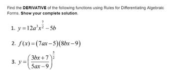 Find the DERIVATIVE of the following functions using Rules for Differentiating Algebraic
Forms. Show your complete solution.
7
1. y = 12a³x²-5b
2.
f(x)=(7ax-5)(8bx-9)
3. y=
3bx+7
5ax-9