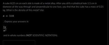 A cube 8.22 cm on each side is made of a metal alloy. After you drill a cylindrical hole 1.5 cm in
diameter all the way through and perpendicular to one face, you find that the cube has a mass of 0.21
kg. What is the density of this metal? Use
T = 3.14
Express your answers in
kg
m³
and in whole numbers (NOT SCIENTIFIC NOTATION).