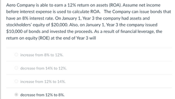 Aero Company is able to earn a 12% return on assets (ROA). Assume net income
before interest expense is used to calculate ROA. The Company can issue bonds that
have an 8% interest rate. On January 1, Year 3 the company had assets and
stockholders' equity of $20,000. Also, on January 1, Year 3 the company issued
$10,000 of bonds and invested the proceeds. As a result of financial leverage, the
return on equity (ROE) at the end of Year 3 will
increase from 8% to 12%.
decrease from 14% to 12%.
increase from 12% to 14%.
decrease from 12% to 8%.