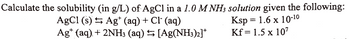 Calculate the solubility (in g/L) of AgCl in a 1.0 M NH3 solution given the following:
AgCl (s) Ag+ (aq) + Cl¯ (aq)
Ksp= 1.6 x 10-10
Kf = 1.5 x 10²
Ag+ (aq) + 2NH3 (aq) → [Ag(NH3)2]*