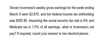 Steven Inverness's weekly gross earnings for the week ending
March 9 were $2,810, and her federal income tax withholding
was $505.80. Assuming the social security tax rate is 6% and
Medicare tax is 1.5% of all earnings, what is Inverness's net
pay? If required, round your answer to two decimal places.