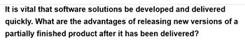 It is vital that software solutions be developed and delivered
quickly. What are the advantages of releasing new versions of a
partially finished product after it has been delivered?