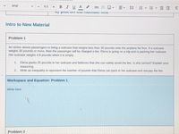 Arial
BIUA
9.5
Intro to New Material
Problem 1
An airline allows passengers to bring a suitcase that weighs less than 30 pounds onto the airplane for free. If a suitcase
weighs 30 pounds or more, then the passenger will be charged a fee. Elena is going on a trip and is packing her suitcase.
Her suitcase weighs 4.8 pounds when it is empty.
1. Elena packs 25 pounds in her suitcase and believes that she can safely avoid the fee. Is she correct? Explain your
reasoning.
2. Write an inequality to represent the number of pounds that Elena can pack in her suitcase and not pay the fee.
Workspace and Equation: Problem 1
Write here:
Problem 2
!!
II
I!!
